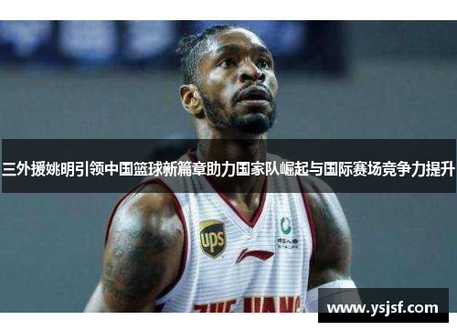 三外援姚明引领中国篮球新篇章助力国家队崛起与国际赛场竞争力提升
