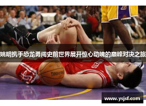 姚明携手恐龙勇闯史前世界展开惊心动魄的巅峰对决之旅