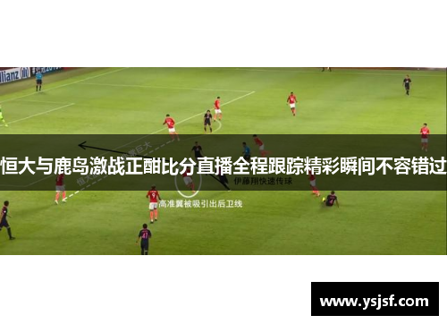 恒大与鹿岛激战正酣比分直播全程跟踪精彩瞬间不容错过