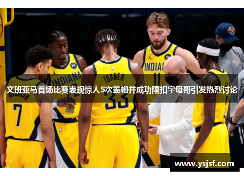文班亚马首场比赛表现惊人5次盖帽并成功隔扣字母哥引发热烈讨论