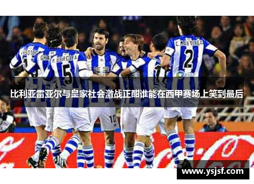 比利亚雷亚尔与皇家社会激战正酣谁能在西甲赛场上笑到最后