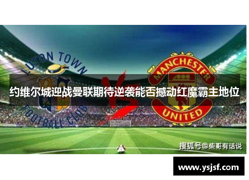 约维尔城迎战曼联期待逆袭能否撼动红魔霸主地位